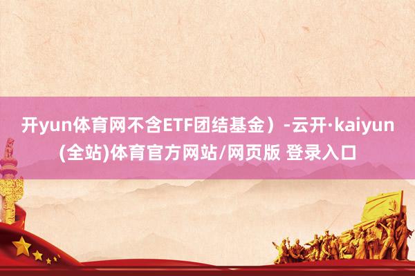 开yun体育网不含ETF团结基金)-云开·kaiyun(全站)体育官方网站/网页版 登录入口