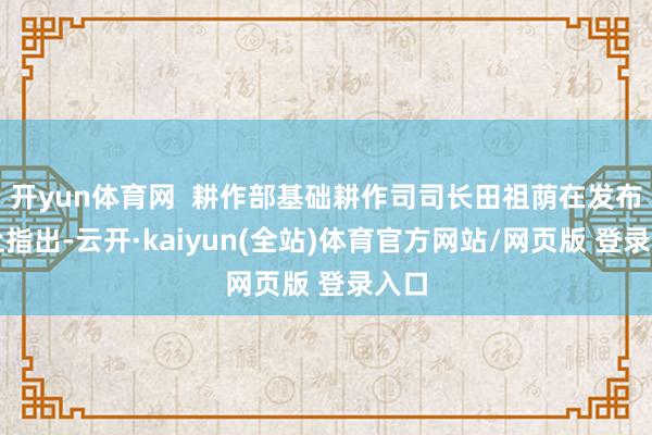 开yun体育网 耕作部基础耕作司司长田祖荫在发布会上指出-云开·kaiyun(全站)体育官方网站/网页版 登录入口