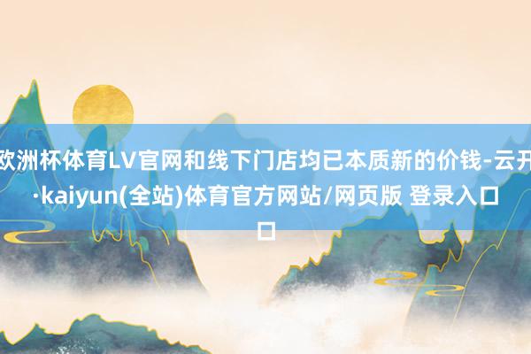 欧洲杯体育LV官网和线下门店均已本质新的价钱-云开·kaiyun(全站)体育官方网站/网页版 登录入口