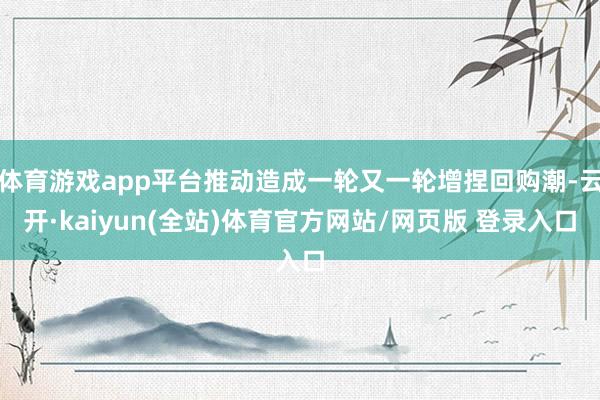 体育游戏app平台推动造成一轮又一轮增捏回购潮-云开·kaiyun(全站)体育官方网站/网页版 登录入口