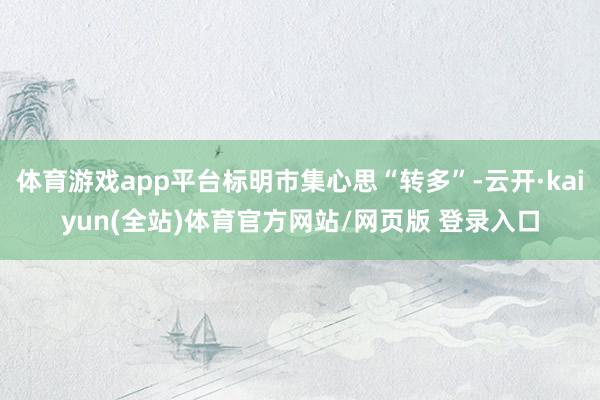 体育游戏app平台标明市集心思“转多”-云开·kaiyun(全站)体育官方网站/网页版 登录入口