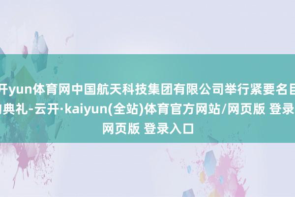 开yun体育网中国航天科技集团有限公司举行紧要名目签约典礼-云开·kaiyun(全站)体育官方网站/网页版 登录入口