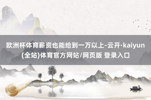 欧洲杯体育薪资也能给到一万以上-云开·kaiyun(全站)体育官方网站/网页版 登录入口