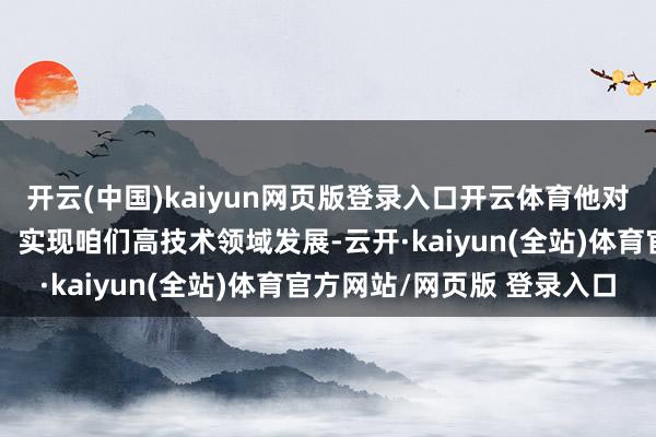 开云(中国)kaiyun网页版登录入口开云体育他对咱们最大的影响之一是：实现咱们高技术领域发展-云开·kaiyun(全站)体育官方网站/网页版 登录入口