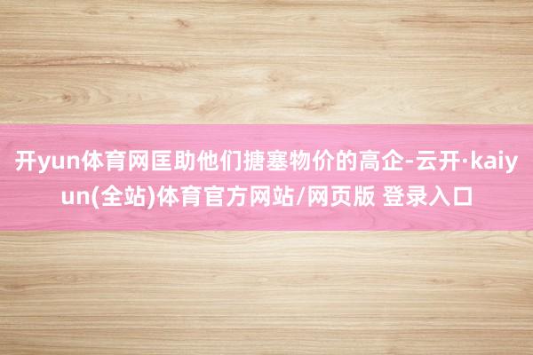 开yun体育网匡助他们搪塞物价的高企-云开·kaiyun(全站)体育官方网站/网页版 登录入口
