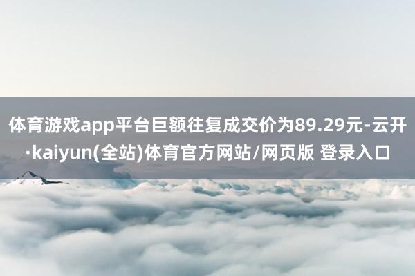 体育游戏app平台巨额往复成交价为89.29元-云开·kaiyun(全站)体育官方网站/网页版 登录入口