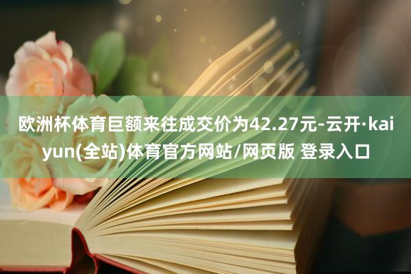欧洲杯体育巨额来往成交价为42.27元-云开·kaiyun(全站)体育官方网站/网页版 登录入口