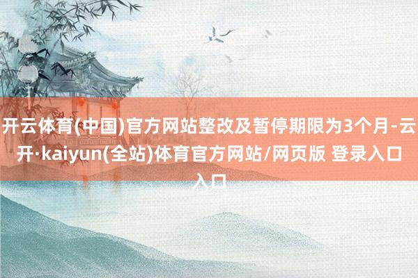 开云体育(中国)官方网站整改及暂停期限为3个月-云开·kaiyun(全站)体育官方网站/网页版 登录入口