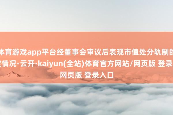 体育游戏app平台经董事会审议后表现市值处分轨制的制定情况-云开·kaiyun(全站)体育官方网站/网页版 登录入口