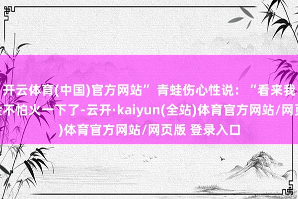 开云体育(中国)官方网站” 青蛙伤心性说:“看来我得好好锻真金不怕火一下了-云开·kaiyun(全站)体育官方网站/网页版 登录入口