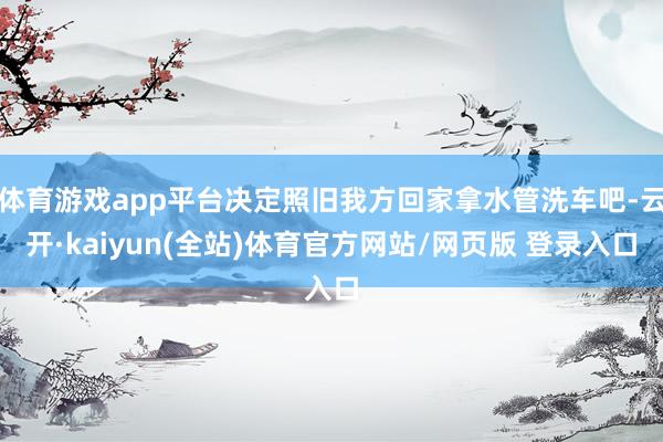 体育游戏app平台决定照旧我方回家拿水管洗车吧-云开·kaiyun(全站)体育官方网站/网页版 登录入口
