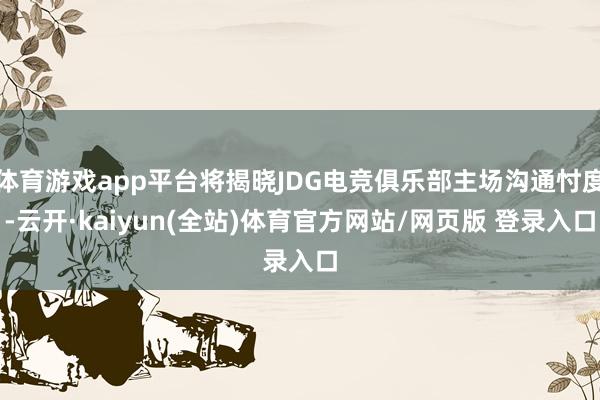 体育游戏app平台将揭晓JDG电竞俱乐部主场沟通忖度-云开·kaiyun(全站)体育官方网站/网页版 登录入口