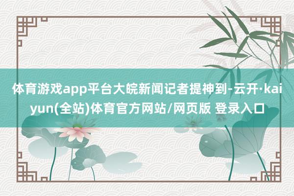 体育游戏app平台 大皖新闻记者提神到-云开·kaiyun(全站)体育官方网站/网页版 登录入口