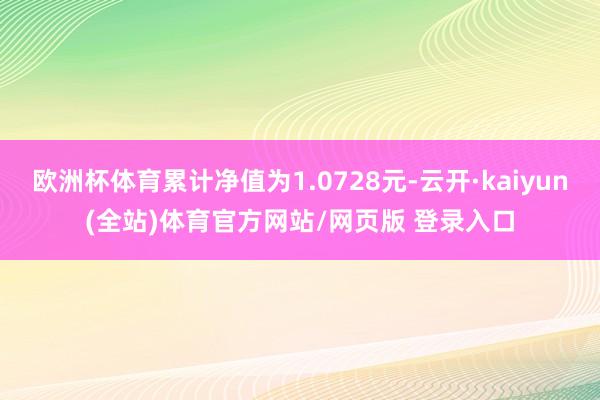 欧洲杯体育累计净值为1.0728元-云开·kaiyun(全站)体育官方网站/网页版 登录入口