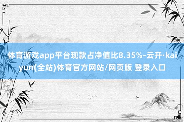 体育游戏app平台现款占净值比8.35%-云开·kaiyun(全站)体育官方网站/网页版 登录入口