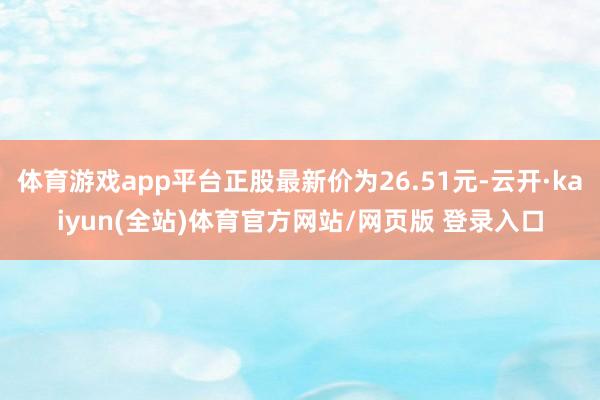 体育游戏app平台正股最新价为26.51元-云开·kaiyun(全站)体育官方网站/网页版 登录入口