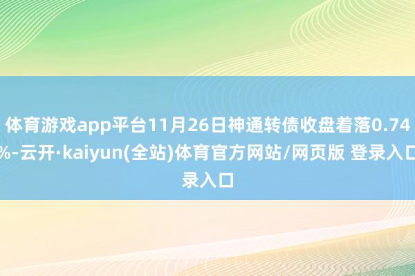体育游戏app平台11月26日神通转债收盘着落0.74%-云开·kaiyun(全站)体育官方网站/网页版 登录入口