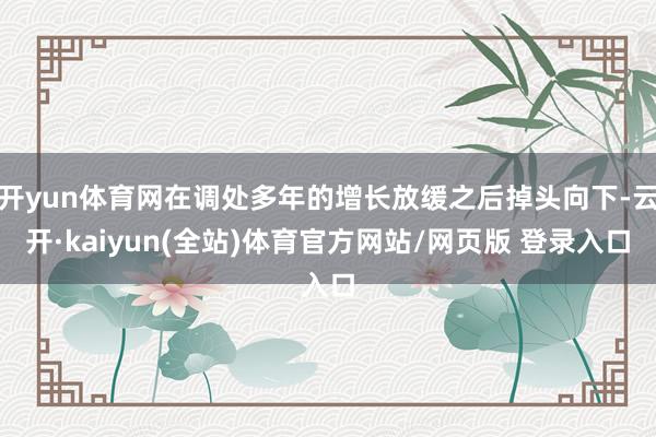 开yun体育网在调处多年的增长放缓之后掉头向下-云开·kaiyun(全站)体育官方网站/网页版 登录入口