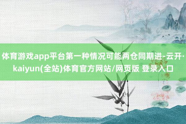 体育游戏app平台第一种情况可能两仓同期进-云开·kaiyun(全站)体育官方网站/网页版 登录入口