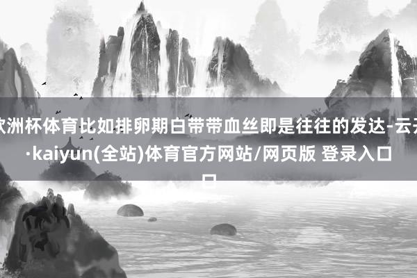 欧洲杯体育比如排卵期白带带血丝即是往往的发达-云开·kaiyun(全站)体育官方网站/网页版 登录入口