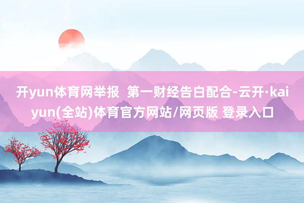 开yun体育网举报 第一财经告白配合-云开·kaiyun(全站)体育官方网站/网页版 登录入口