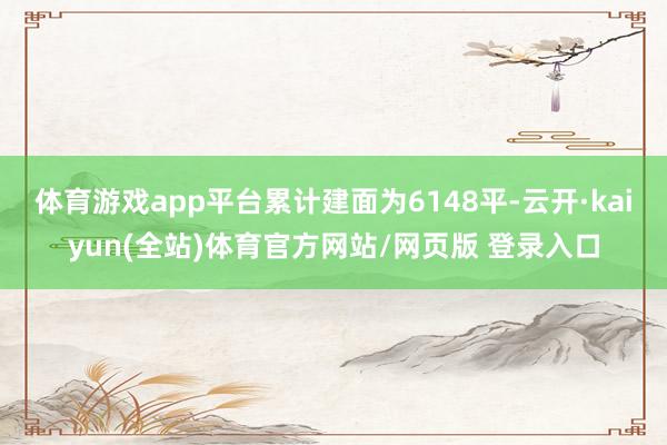 体育游戏app平台累计建面为6148平-云开·kaiyun(全站)体育官方网站/网页版 登录入口