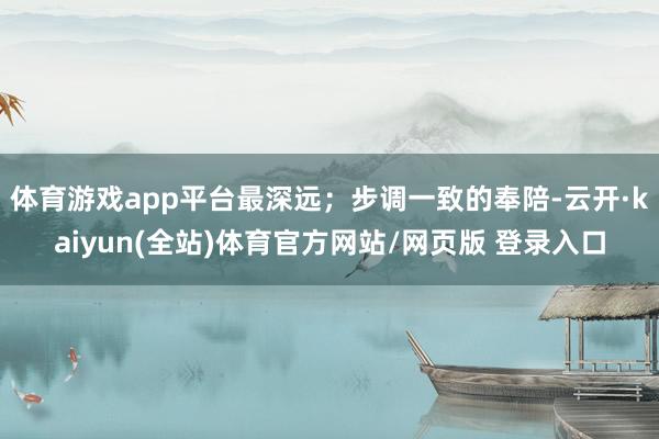 体育游戏app平台最深远;步调一致的奉陪-云开·kaiyun(全站)体育官方网站/网页版 登录入口