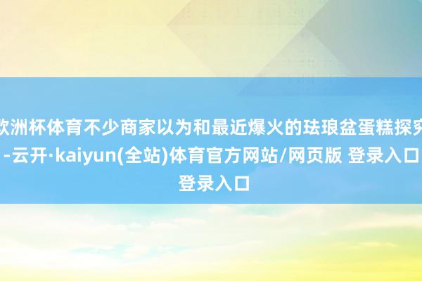 欧洲杯体育不少商家以为和最近爆火的珐琅盆蛋糕探究-云开·kaiyun(全站)体育官方网站/网页版 登录入口