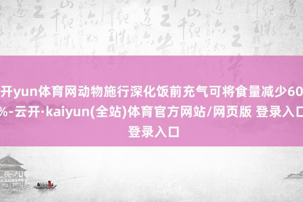 开yun体育网动物施行深化饭前充气可将食量减少60%-云开·kaiyun(全站)体育官方网站/网页版 登录入口