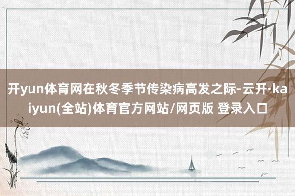 开yun体育网在秋冬季节传染病高发之际-云开·kaiyun(全站)体育官方网站/网页版 登录入口