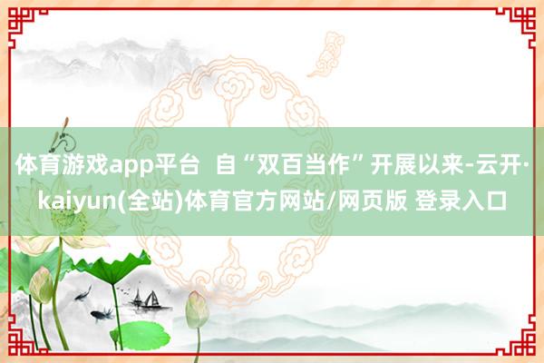 体育游戏app平台 自“双百当作”开展以来-云开·kaiyun(全站)体育官方网站/网页版 登录入口