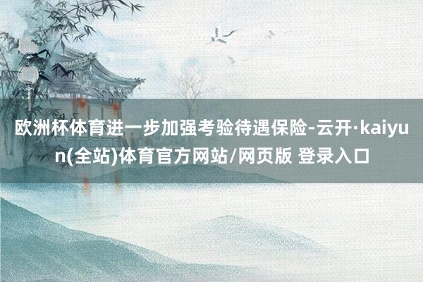 欧洲杯体育进一步加强考验待遇保险-云开·kaiyun(全站)体育官方网站/网页版 登录入口
