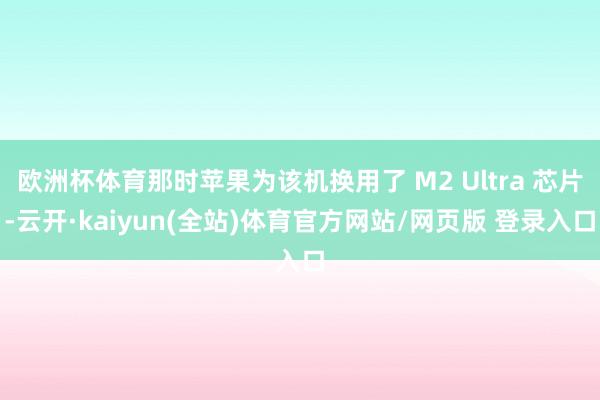 欧洲杯体育那时苹果为该机换用了 M2 Ultra 芯片-云开·kaiyun(全站)体育官方网站/网页版 登录入口