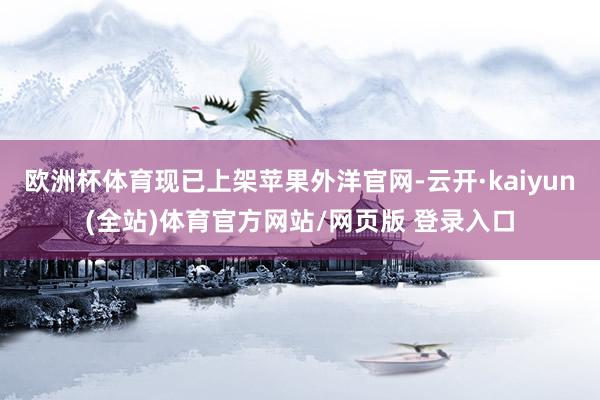 欧洲杯体育现已上架苹果外洋官网-云开·kaiyun(全站)体育官方网站/网页版 登录入口