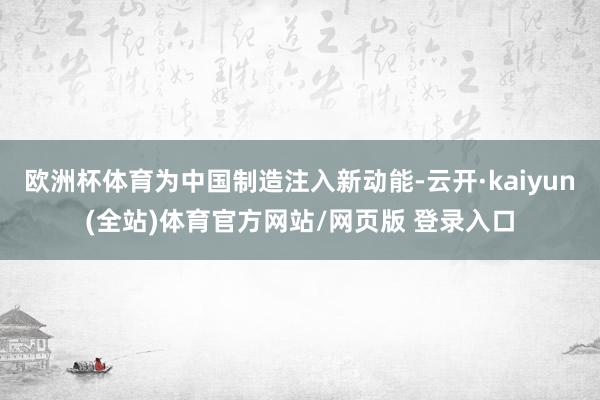 欧洲杯体育为中国制造注入新动能-云开·kaiyun(全站)体育官方网站/网页版 登录入口