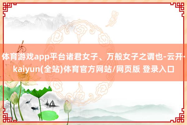 体育游戏app平台诸君女子、万般女子之谓也-云开·kaiyun(全站)体育官方网站/网页版 登录入口