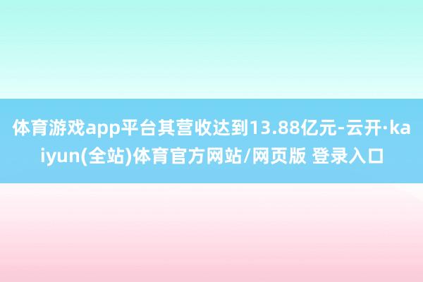 体育游戏app平台其营收达到13.88亿元-云开·kaiyun(全站)体育官方网站/网页版 登录入口