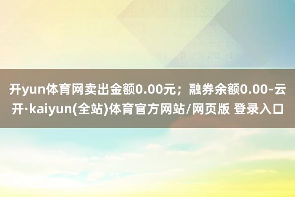 开yun体育网卖出金额0.00元;融券余额0.00-云开·kaiyun(全站)体育官方网站/网页版 登录入口