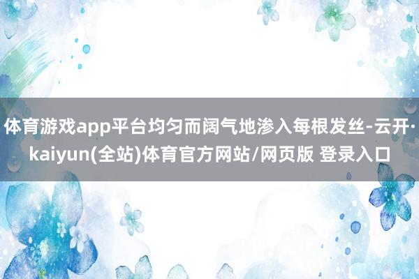 体育游戏app平台均匀而阔气地渗入每根发丝-云开·kaiyun(全站)体育官方网站/网页版 登录入口