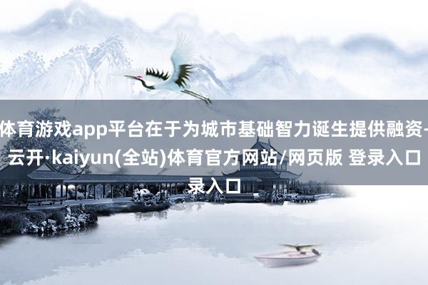 体育游戏app平台在于为城市基础智力诞生提供融资-云开·kaiyun(全站)体育官方网站/网页版 登录入口
