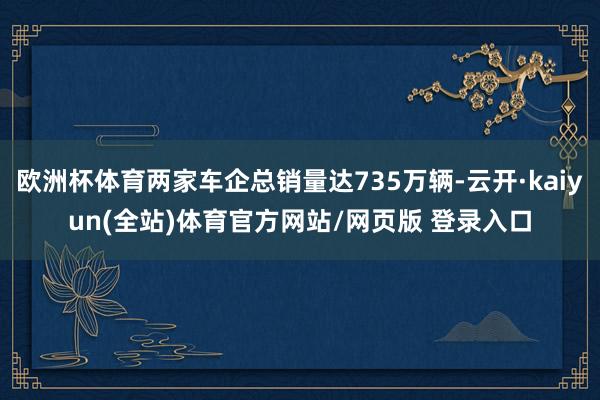 欧洲杯体育两家车企总销量达735万辆-云开·kaiyun(全站)体育官方网站/网页版 登录入口