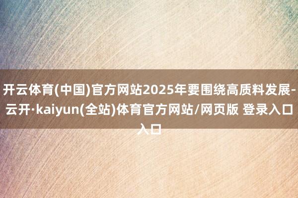 开云体育(中国)官方网站2025年要围绕高质料发展-云开·kaiyun(全站)体育官方网站/网页版 登录入口