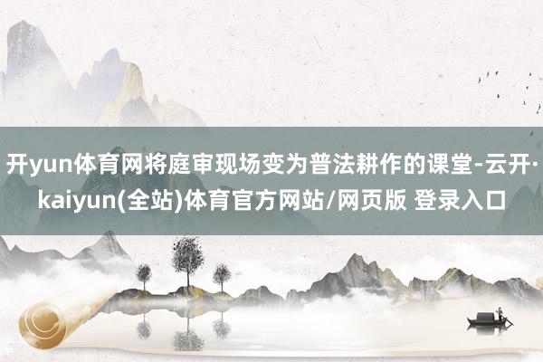 开yun体育网将庭审现场变为普法耕作的课堂-云开·kaiyun(全站)体育官方网站/网页版 登录入口