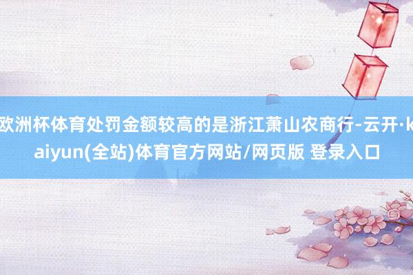 欧洲杯体育处罚金额较高的是浙江萧山农商行-云开·kaiyun(全站)体育官方网站/网页版 登录入口