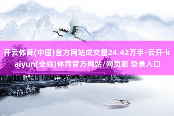 开云体育(中国)官方网站成交量24.42万手-云开·kaiyun(全站)体育官方网站/网页版 登录入口