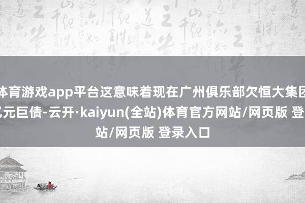 体育游戏app平台这意味着现在广州俱乐部欠恒大集团几十亿元巨债-云开·kaiyun(全站)体育官方网站/网页版 登录入口