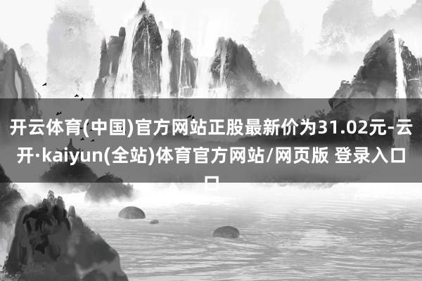 开云体育(中国)官方网站正股最新价为31.02元-云开·kaiyun(全站)体育官方网站/网页版 登录入口