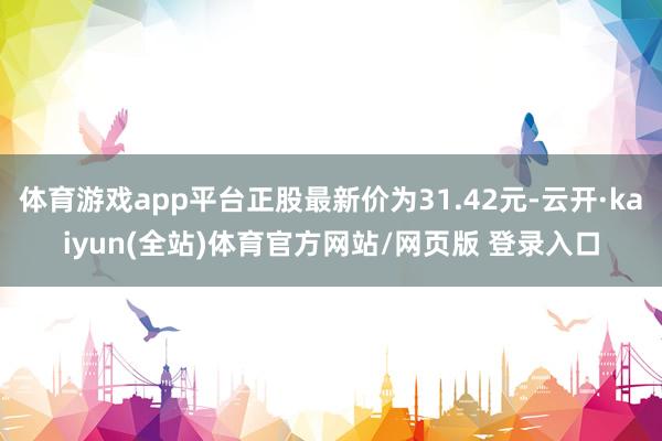 体育游戏app平台正股最新价为31.42元-云开·kaiyun(全站)体育官方网站/网页版 登录入口