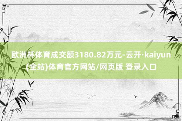 欧洲杯体育成交额3180.82万元-云开·kaiyun(全站)体育官方网站/网页版 登录入口