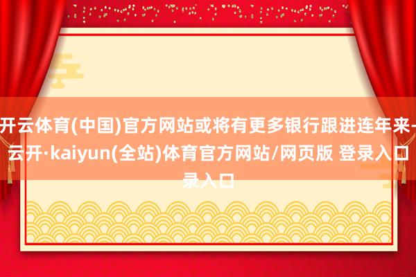 开云体育(中国)官方网站或将有更多银行跟进连年来-云开·kaiyun(全站)体育官方网站/网页版 登录入口